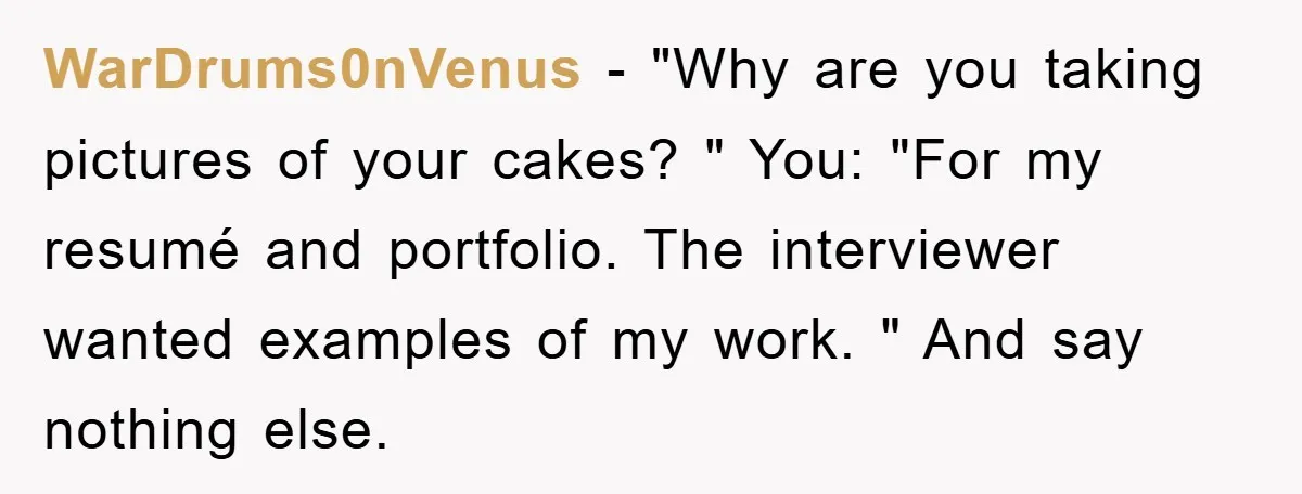 WarDrums0nVenus − "Why are you taking pictures of your cakes? " You: "For my resumé and portfolio. The interviewer wanted examples of my work. " And say nothing else.