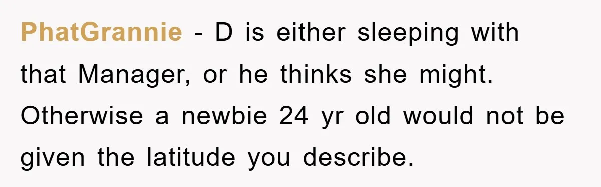 PhatGrannie − D is either sleeping with that Manager, or he thinks she might. Otherwise a newbie 24 yr old would not be given the latitude you describe.