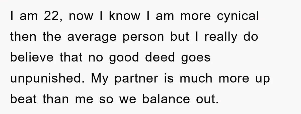 I am 22, now I know I am more cynical then the average person but I really do believe that no good deed goes unpunished. My partner is much more...