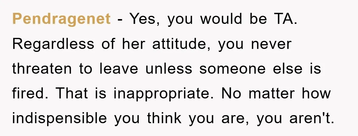 Pendragenet − Yes, you would be TA. Regardless of her attitude, you never threaten to leave unless someone else is fired. That is inappropriate. No matter how indispensible you think...