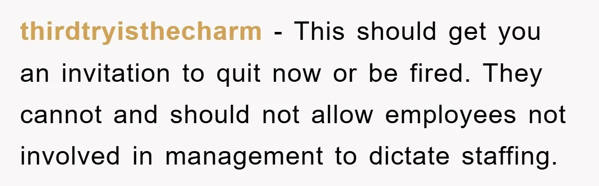 thirdtryisthecharm − This should get you an invitation to quit now or be fired. They cannot and should not allow employees not involved in management to dictate staffing.