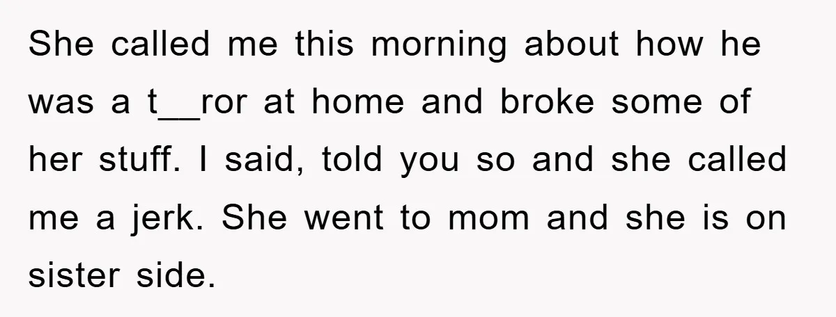 She called me this morning about how he was a t__ror at home and broke some of her stuff. I said, told you so and she called me a jerk....