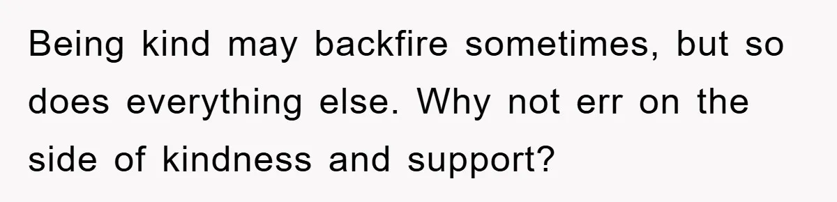 Being kind may backfire sometimes, but so does everything else. Why not err on the side of kindness and support?