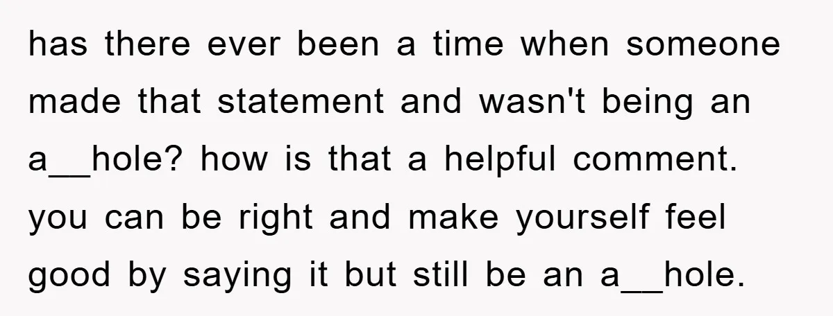has there ever been a time when someone made that statement and wasn't being an a__hole? how is that a helpful comment. you can be right and make yourself feel...