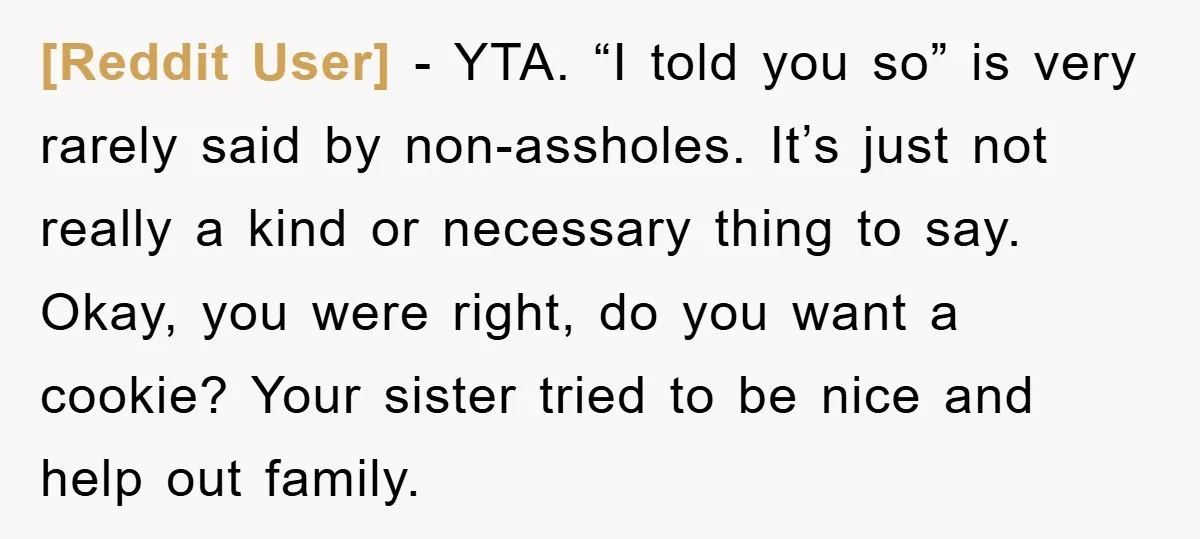 [Reddit User] − YTA. “I told you so” is very rarely said by non-assholes. It’s just not really a kind or necessary thing to say. Okay, you were right, do...
