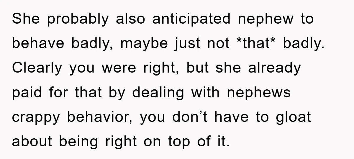 She probably also anticipated nephew to behave badly, maybe just not *that* badly. Clearly you were right, but she already paid for that by dealing with nephews crappy behavior, you...