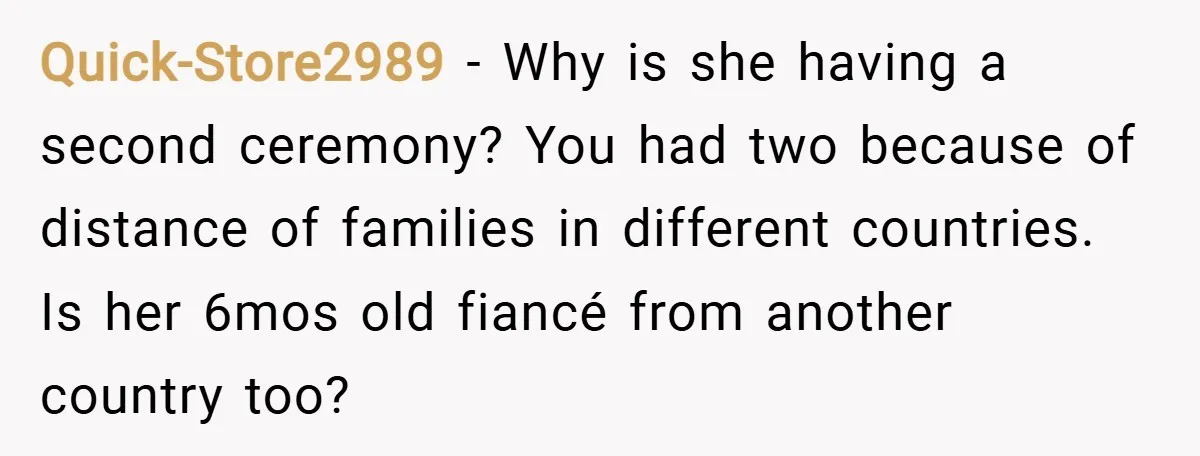 Quick-Store2989 − Why is she having a second ceremony? You had two because of distance of families in different countries. Is her 6mos old fiancé from another country too?