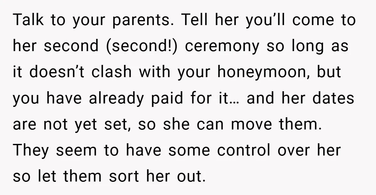 Talk to your parents. Tell her you’ll come to her second (second!) ceremony so long as it doesn’t clash with your honeymoon, but you have already paid for it… and...
