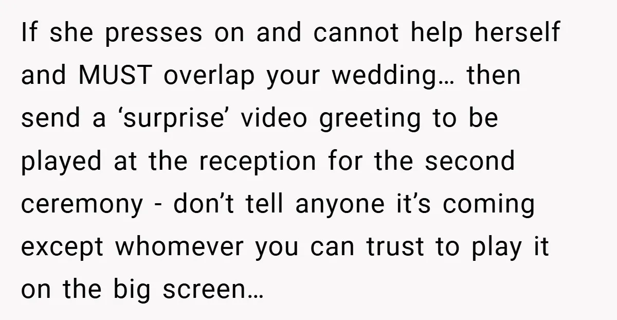 If she presses on and cannot help herself and MUST overlap your wedding… then send a ‘surprise’ video greeting to be played at the reception for the second ceremony -...