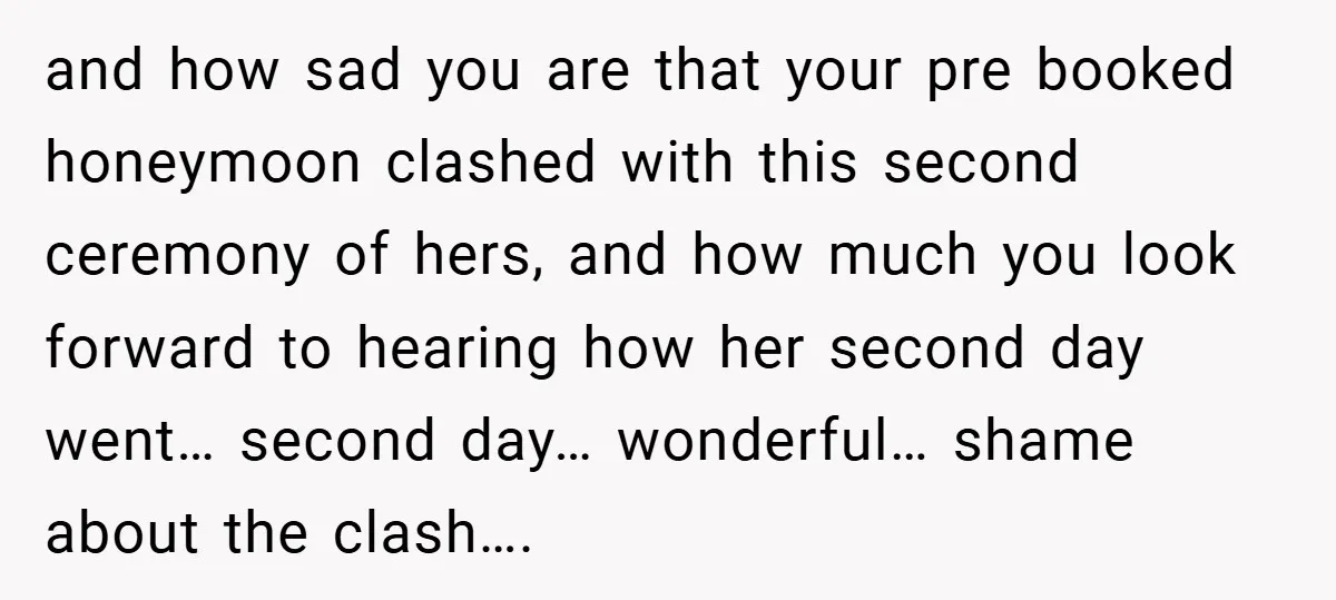 and how sad you are that your pre booked honeymoon clashed with this second ceremony of hers, and how much you look forward to hearing how her second day went…...