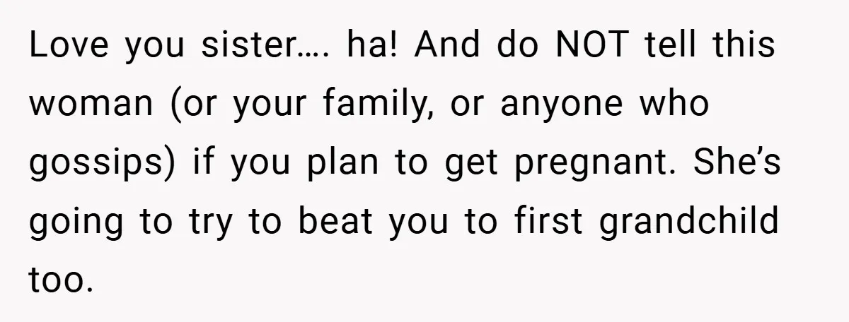 Love you sister…. ha! And do NOT tell this woman (or your family, or anyone who gossips) if you plan to get pregnant. She’s going to try to beat you...