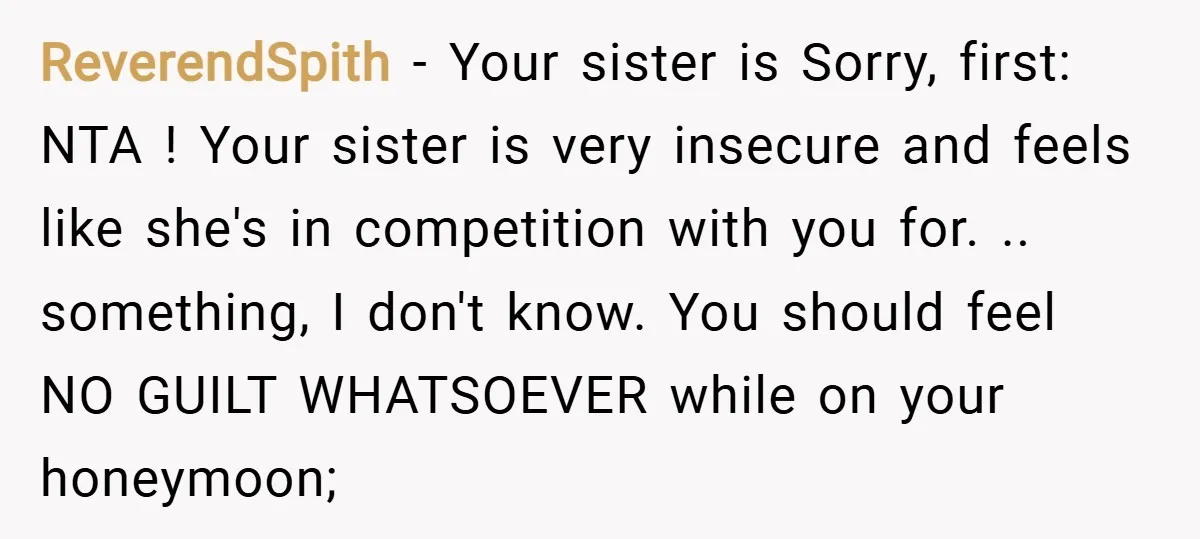 ReverendSpith − Your sister is Sorry, first: NTA ! Your sister is very insecure and feels like she's in competition with you for. .. something, I don't know. You should...