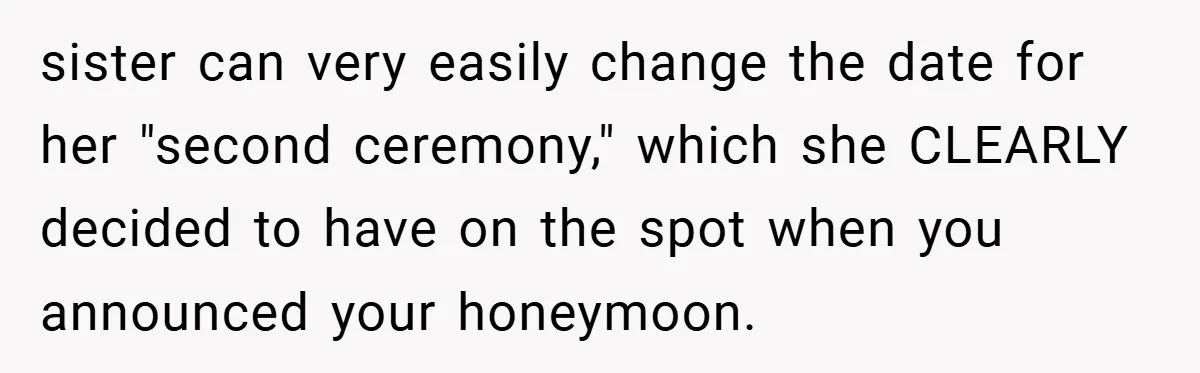 sister can very easily change the date for her "second ceremony," which she CLEARLY decided to have on the spot when you announced your honeymoon.