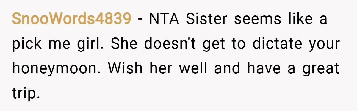 SnooWords4839 − NTA Sister seems like a pick me girl. She doesn't get to dictate your honeymoon. Wish her well and have a great trip.