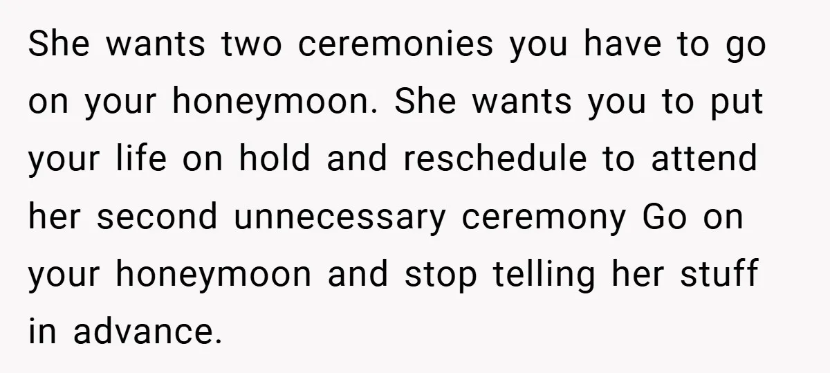 She wants two ceremonies you have to go on your honeymoon. She wants you to put your life on hold and reschedule to attend her second unnecessary ceremony Go on...