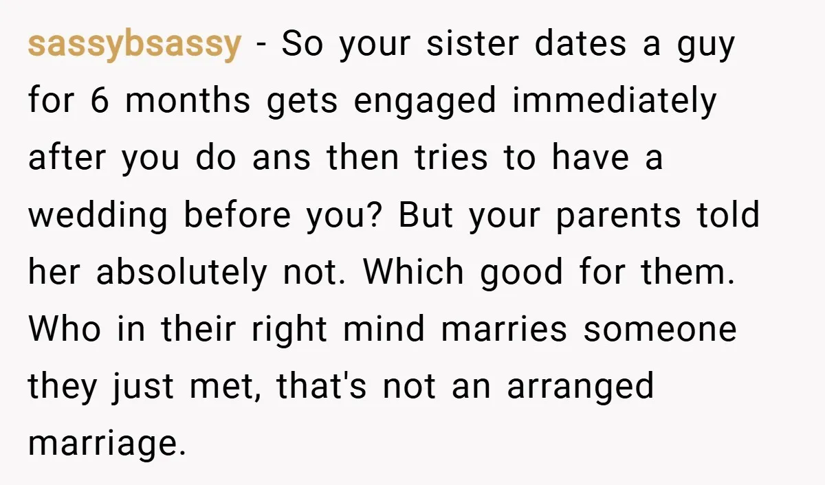 sassybsassy − So your sister dates a guy for 6 months gets engaged immediately after you do ans then tries to have a wedding before you? But your parents told...
