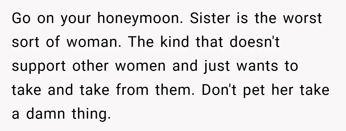 Go on your honeymoon. Sister is the worst sort of woman. The kind that doesn't support other women and just wants to take and take from them. Don't pet her...