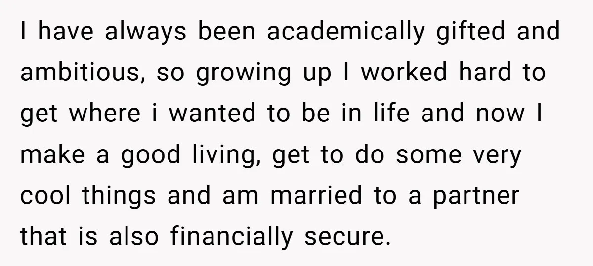 I have always been academically gifted and ambitious, so growing up I worked hard to get where i wanted to be in life and now I make a good living,...