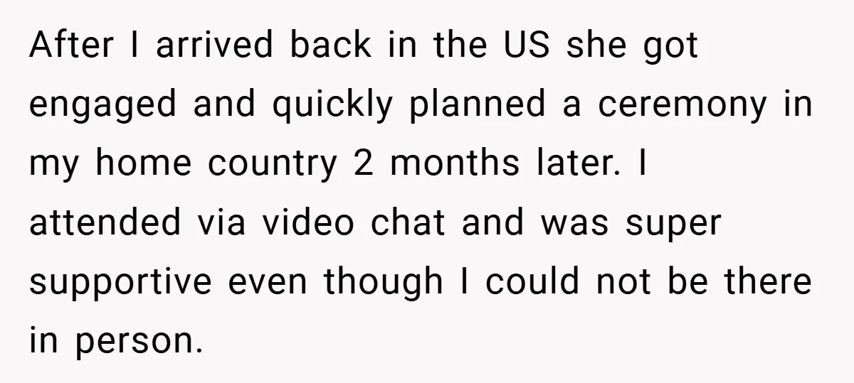 After I arrived back in the US she got engaged and quickly planned a ceremony in my home country 2 months later. I attended via video chat and was super...
