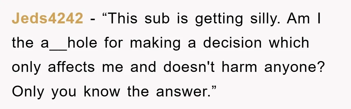 Jeds4242 - “This sub is getting silly. Am I the a__hole for making a decision which only affects me and doesn't harm anyone? Only you know the answer.”
