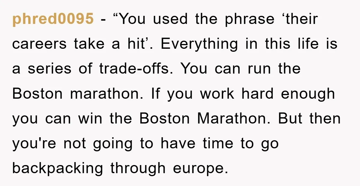 phred0095 - “You used the phrase ‘their careers take a hit’. Everything in this life is a series of trade-offs. You can run the Boston marathon. If you work hard...