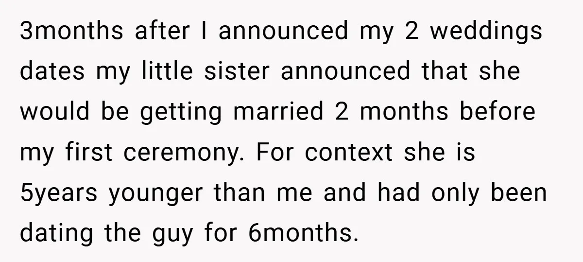 3months after I announced my 2 weddings dates my little sister announced that she would be getting married 2 months before my first ceremony. For context she is 5years younger...