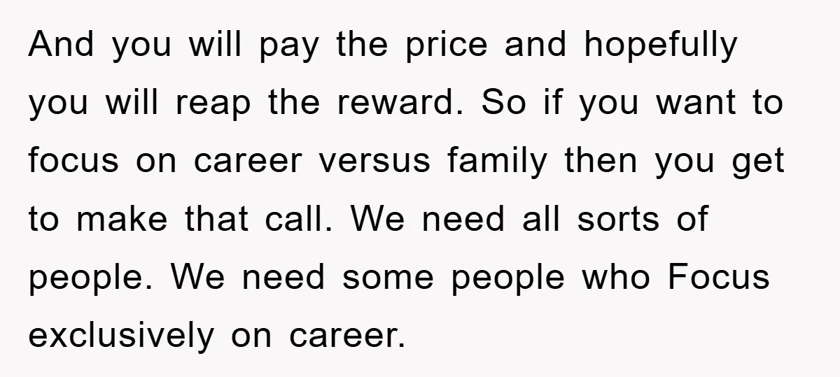 And you will pay the price and hopefully you will reap the reward. So if you want to focus on career versus family then you get to make that call....