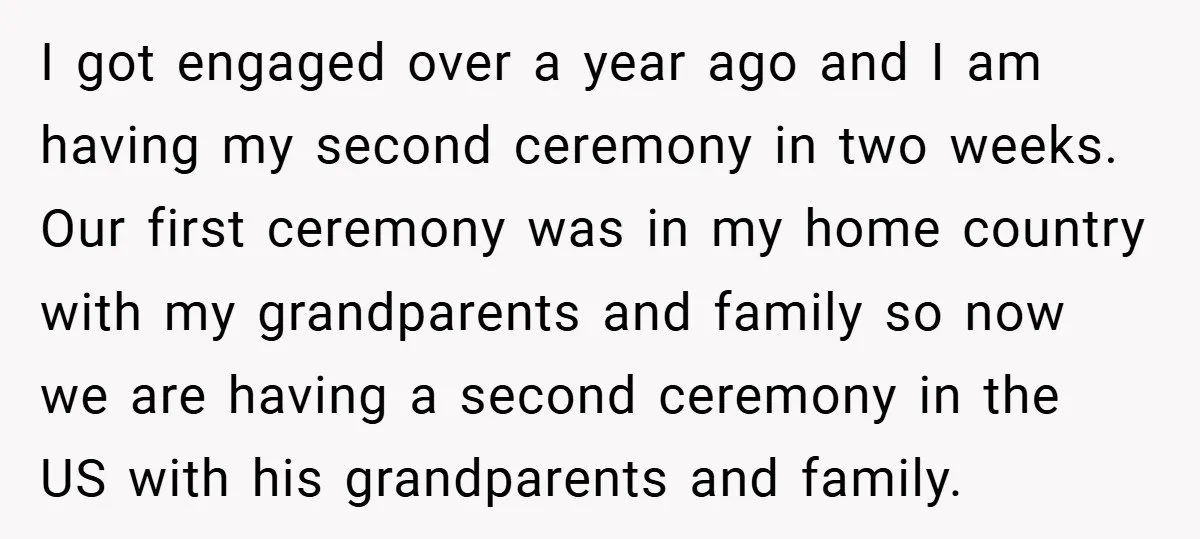 I got engaged over a year ago and I am having my second ceremony in two weeks. Our first ceremony was in my home country with my grandparents and family...