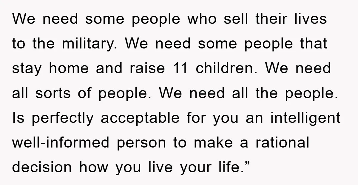 We need some people who sell their lives to the military. We need some people that stay home and raise 11 children. We need all sorts of people. We need...