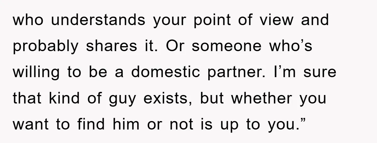 who understands your point of view and probably shares it. Or someone who’s willing to be a domestic partner. I’m sure that kind of guy exists, but whether you want...