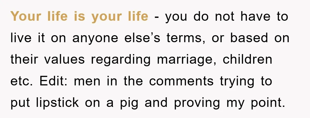 Your life is your life - you do not have to live it on anyone else’s terms, or based on their values regarding marriage, children etc. Edit: men in the...