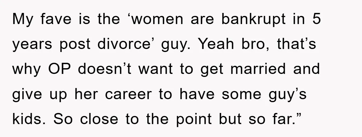 My fave is the ‘women are bankrupt in 5 years post divorce’ guy. Yeah bro, that’s why OP doesn’t want to get married and give up her career to have...