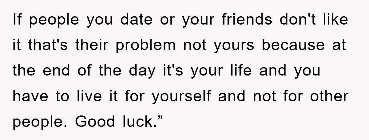 If people you date or your friends don't like it that's their problem not yours because at the end of the day it's your life and you have to live...