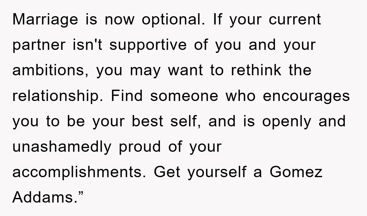 Marriage is now optional. If your current partner isn't supportive of you and your ambitions, you may want to rethink the relationship. Find someone who encourages you to be your...