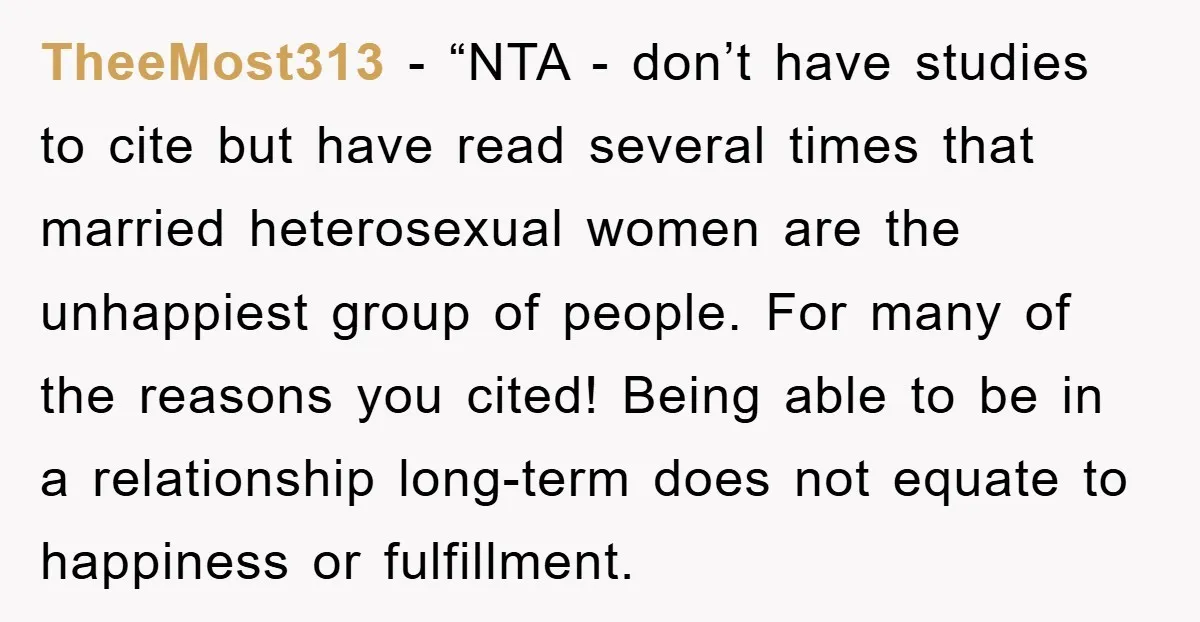 TheeMost313 - “NTA - don’t have studies to cite but have read several times that married heterosexual women are the unhappiest group of people. For many of the reasons you...