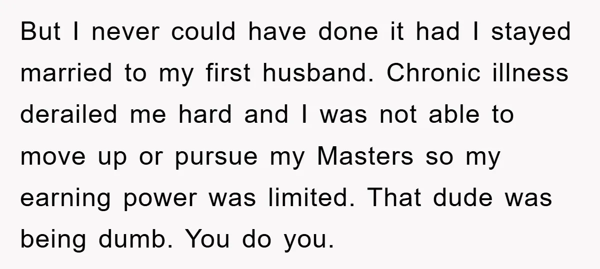 But I never could have done it had I stayed married to my first husband. Chronic illness derailed me hard and I was not able to move up or pursue...
