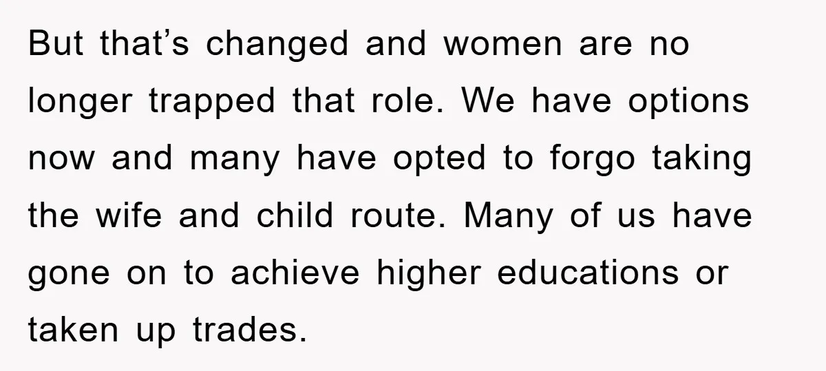 But that’s changed and women are no longer trapped that role. We have options now and many have opted to forgo taking the wife and child route. Many of us...