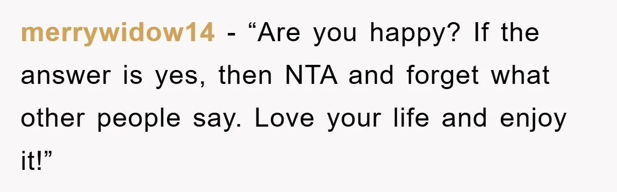merrywidow14 - “Are you happy? If the answer is yes, then NTA and forget what other people say. Love your life and enjoy it!”