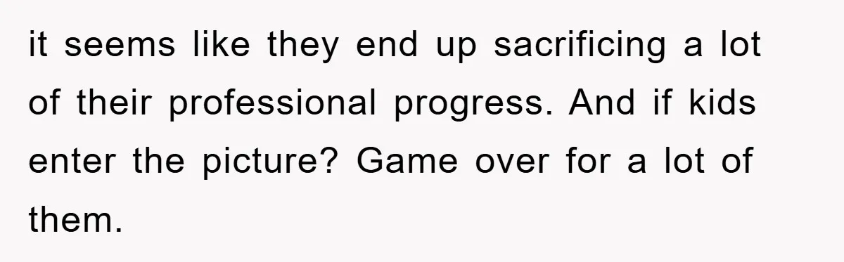 it seems like they end up sacrificing a lot of their professional progress. And if kids enter the picture? Game over for a lot of them.