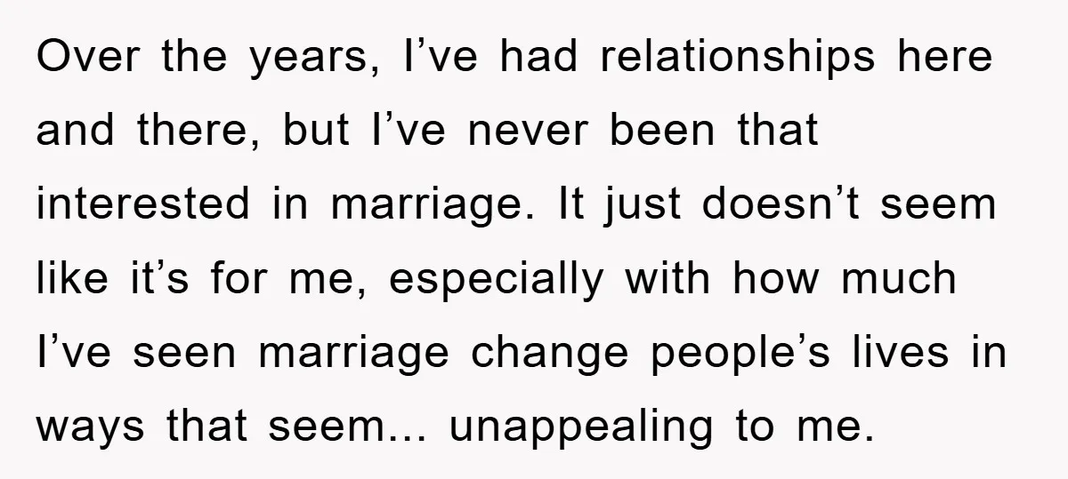 Over the years, I’ve had relationships here and there, but I’ve never been that interested in marriage. It just doesn’t seem like it’s for me, especially with how much I’ve...