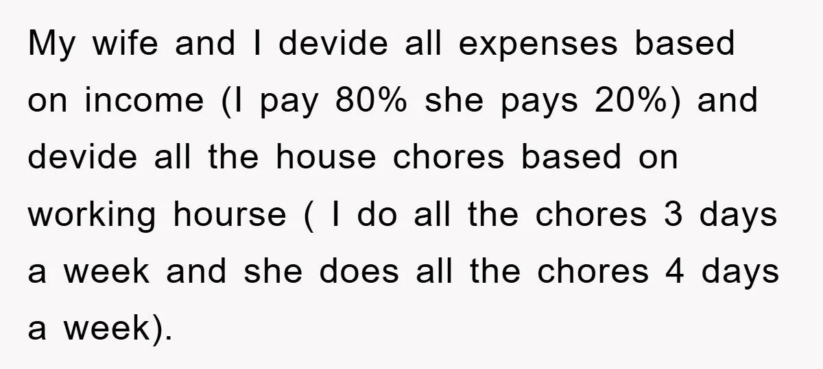 My wife and I devide all expenses based on income (I pay 80% she pays 20%) and devide all the house chores based on working hourse ( I do all...