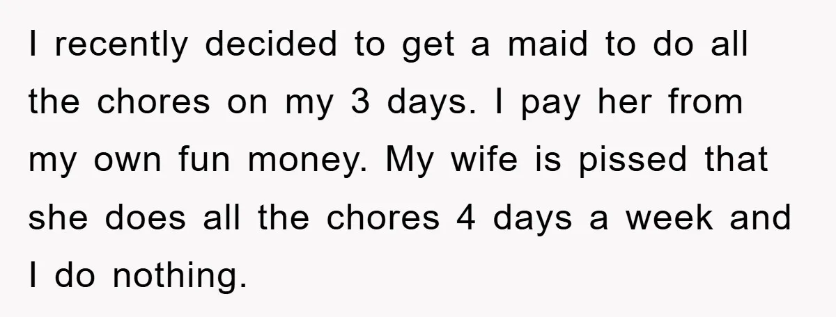 I recently decided to get a maid to do all the chores on my 3 days. I pay her from my own fun money. My wife is pissed that she...