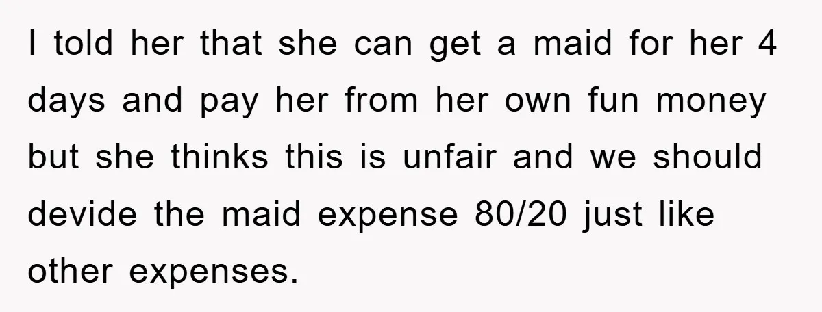 I told her that she can get a maid for her 4 days and pay her from her own fun money but she thinks this is unfair and we should...