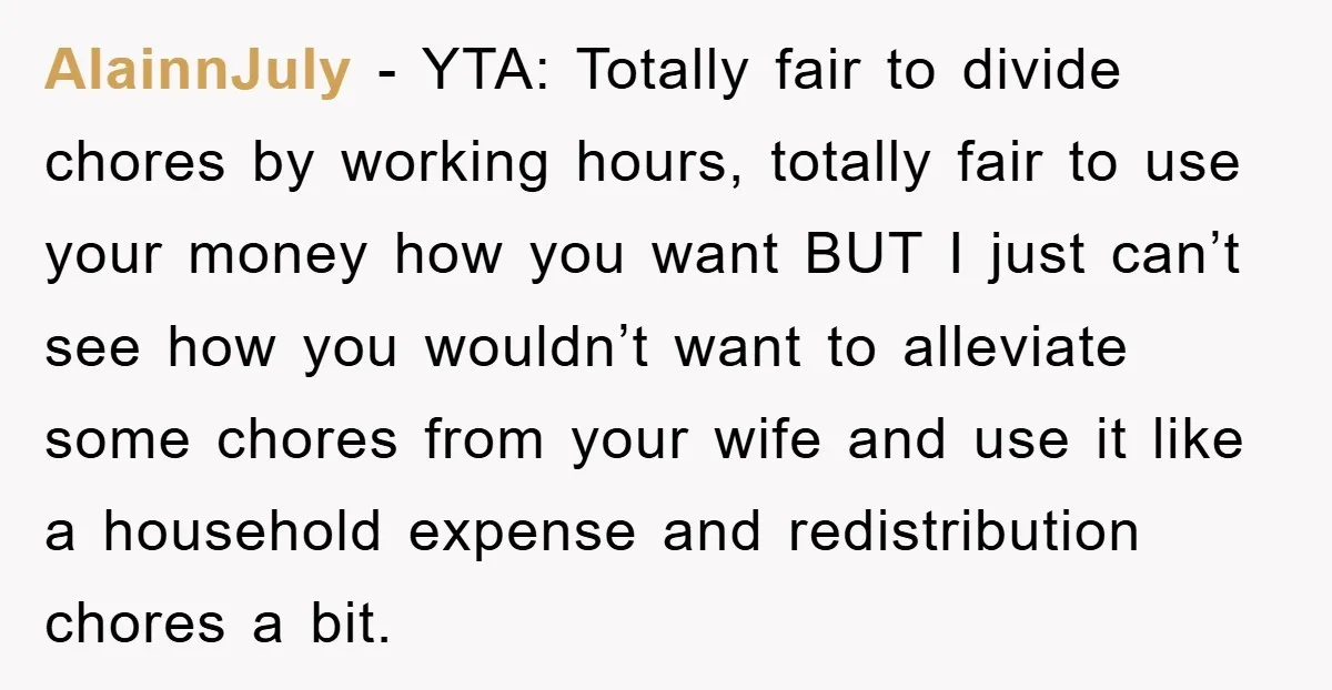 AlainnJuly − YTA: Totally fair to divide chores by working hours, totally fair to use your money how you want BUT I just can’t see how you wouldn’t want to...