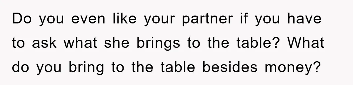 Do you even like your partner if you have to ask what she brings to the table? What do you bring to the table besides money?