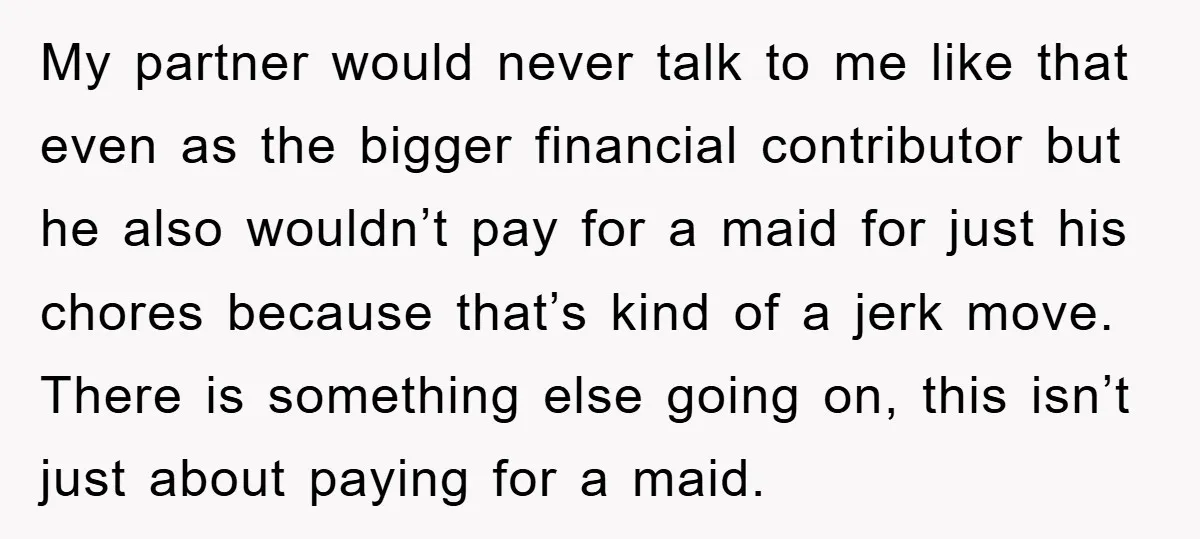 My partner would never talk to me like that even as the bigger financial contributor but he also wouldn’t pay for a maid for just his chores because that’s kind...