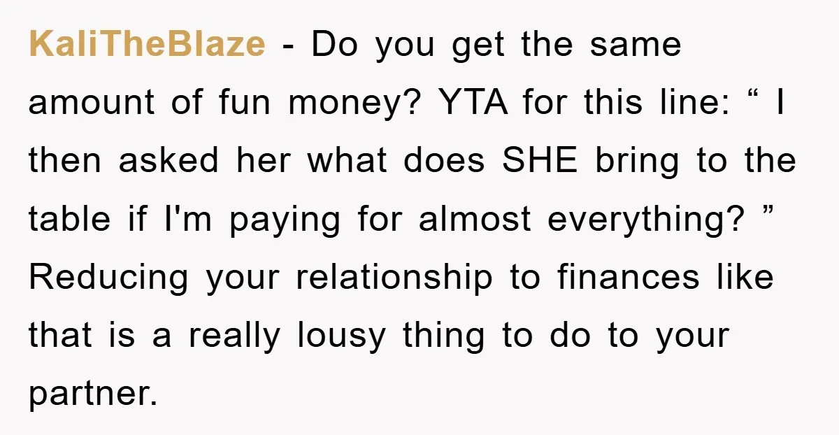 KaliTheBlaze − Do you get the same amount of fun money? YTA for this line: “ I then asked her what does SHE bring to the table if I'm paying...