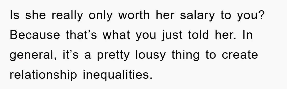 Is she really only worth her salary to you? Because that’s what you just told her. In general, it’s a pretty lousy thing to create relationship inequalities.