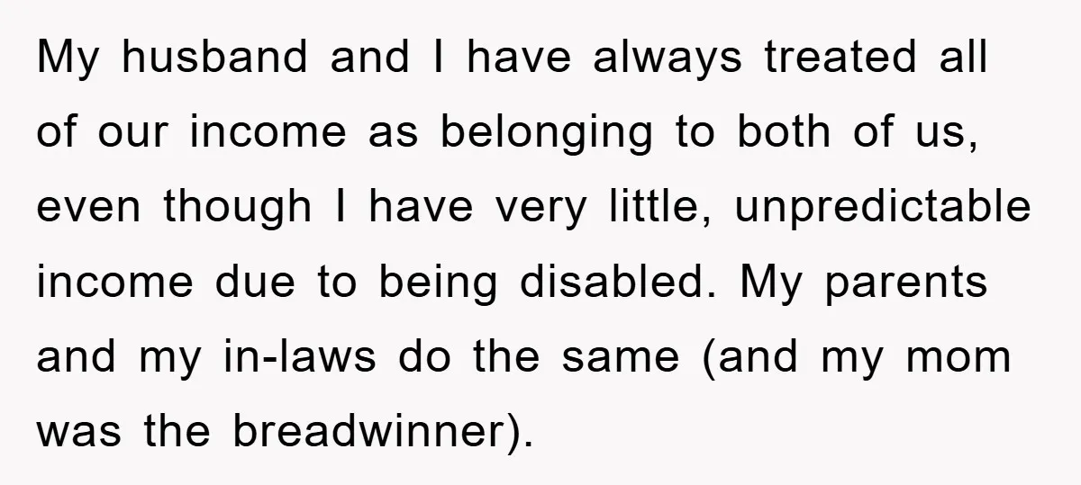My husband and I have always treated all of our income as belonging to both of us, even though I have very little, unpredictable income due to being disabled. My...