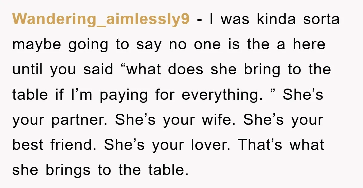Wandering_aimlessly9 − I was kinda sorta maybe going to say no one is the a here until you said “what does she bring to the table if I’m paying for...